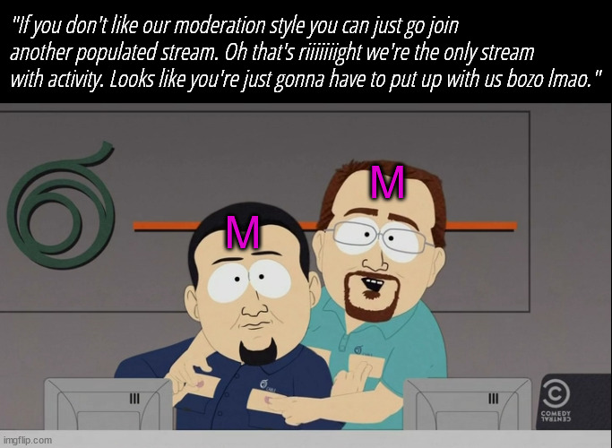 SITEMODSSSSSSSSSSSSSSSSSSS | "If you don't like our moderation style you can just go join another populated stream. Oh that's riiiiiiight we're the only stream with activity. Looks like you're just gonna have to put up with us bozo lmao."; M; M | image tagged in south park cable guys rub nipples | made w/ Imgflip meme maker