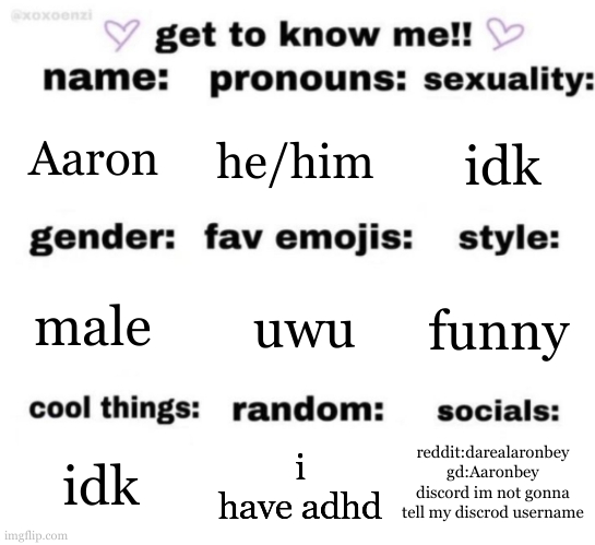 get to know me but better | Aaron; he/him; idk; uwu; funny; male; reddit:darealaronbey
gd:Aaronbey
discord im not gonna tell my discrod username; i have adhd; idk | image tagged in get to know me but better | made w/ Imgflip meme maker