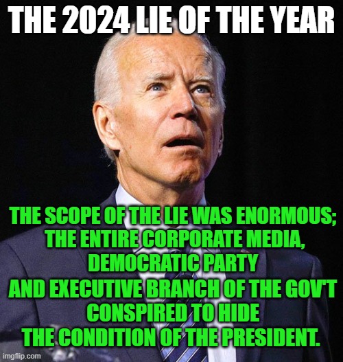 2024 Lie of the Year | THE 2024 LIE OF THE YEAR; THE SCOPE OF THE LIE WAS ENORMOUS;
 THE ENTIRE CORPORATE MEDIA,
 DEMOCRATIC PARTY; AND EXECUTIVE BRANCH OF THE GOV'T
CONSPIRED TO HIDE THE CONDITION OF THE PRESIDENT. | image tagged in joe biden | made w/ Imgflip meme maker