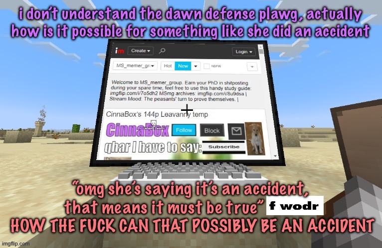 CinnaBox in minecraft | i don’t understand the dawn defense plawg, actually how is it possible for something like she did an accident; “omg she’s saying it’s an accident, that means it must be true”              HOW THE FUCK CAN THAT POSSIBLY BE AN ACCIDENT | image tagged in cinnabox in minecraft,cinnabox announcement | made w/ Imgflip meme maker