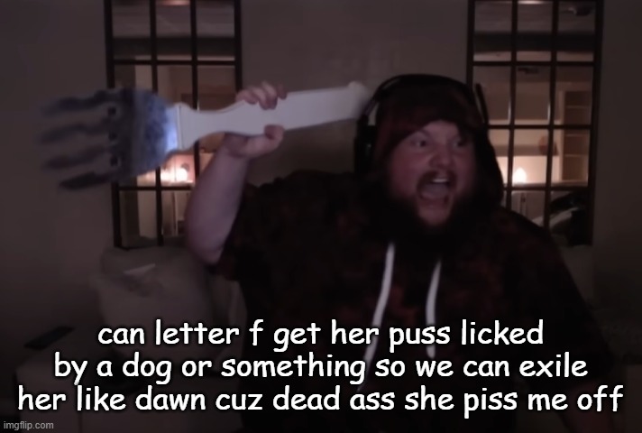 fork warrior | can letter f get her puss licked by a dog or something so we can exile her like dawn cuz dead ass she piss me off | image tagged in fork warrior | made w/ Imgflip meme maker