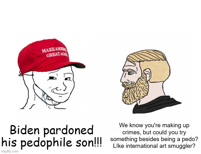 Who would win crying MAGA wojak vs. yes chad | Biden pardoned his pedophile son!!! We know you're making up crimes, but could you try something besides being a pedo? LIke international art smuggler? | image tagged in who would win crying maga wojak vs yes chad | made w/ Imgflip meme maker