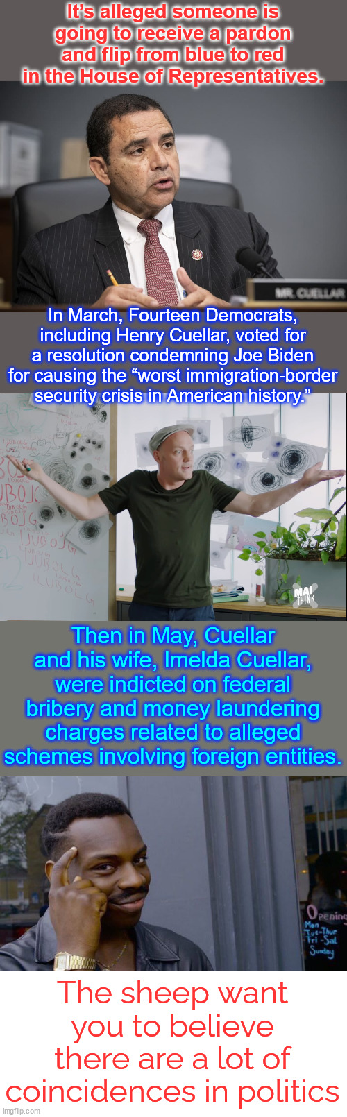 Not the first... nor the last. | It’s alleged someone is going to receive a pardon and flip from blue to red in the House of Representatives. In March, Fourteen Democrats, including Henry Cuellar, voted for a resolution condemning Joe Biden for causing the “worst immigration-border security crisis in American history.”; Then in May, Cuellar and his wife, Imelda Cuellar, were indicted on federal bribery and money laundering charges related to alleged schemes involving foreign entities. The sheep want you to believe there are a lot of coincidences in politics | image tagged in coincidence,memes,roll safe think about it,another dem changing sides | made w/ Imgflip meme maker