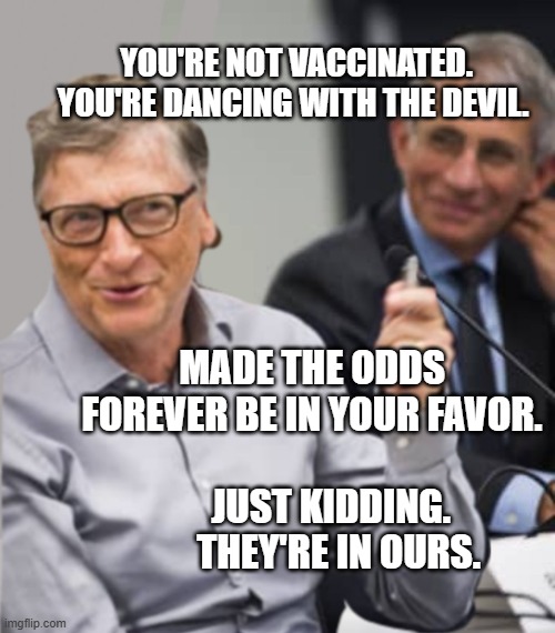 Bill Gates and Dr. Fauci | YOU'RE NOT VACCINATED. YOU'RE DANCING WITH THE DEVIL. MADE THE ODDS FOREVER BE IN YOUR FAVOR.                    
      JUST KIDDING. 
        THEY'RE IN OURS. | image tagged in bill gates and dr fauci | made w/ Imgflip meme maker