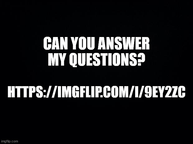 https://imgflip.com/i/9ey2zc | CAN YOU ANSWER MY QUESTIONS? HTTPS://IMGFLIP.COM/I/9EY2ZC | image tagged in black background | made w/ Imgflip meme maker