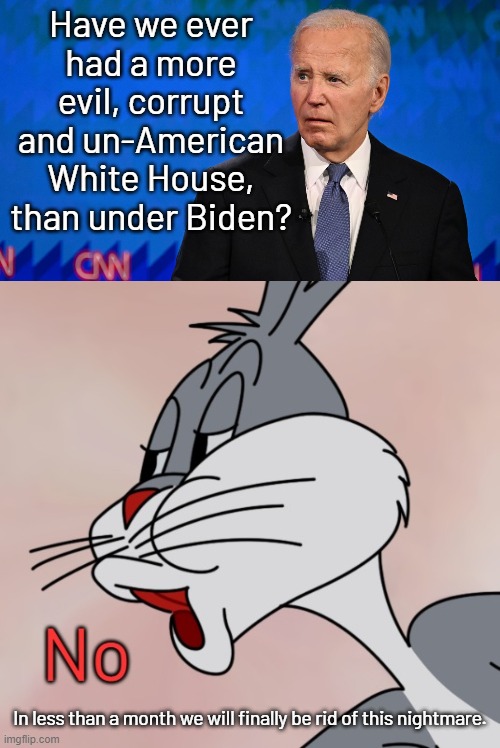 Jan 20th, 2025 just cannot come soon enough.  America can't take much more of his corruption. | Have we ever had a more evil, corrupt and un-American White House, than under Biden? In less than a month we will finally be rid of this nightmare. | image tagged in worst president ever,america love it or leave it,the democrat party is corrupt | made w/ Imgflip meme maker