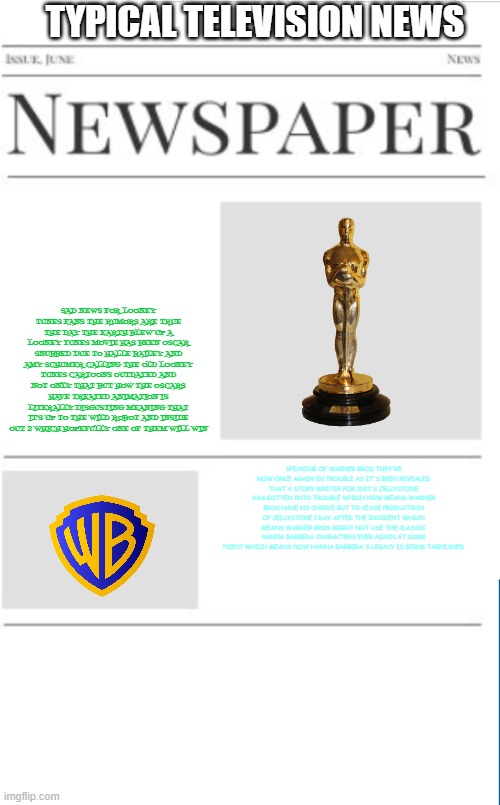 typical television news volume 34 | TYPICAL TELEVISION NEWS; SAD NEWS FOR LOONEY TUNES FANS THE RUMORS ARE TRUE THE DAY THE EARTH BLEW UP A LOONEY TUNES MOVIE HAS BEEN OSCAR SNUBBED DUE TO HALLE BAILEY AND AMY SCHUMER CALLING THE OLD LOONEY TUNES CARTOONS OUTDATED AND NOT ONLY THAT BUT HOW THE OSCARS HAVE TREATED ANIMATION IS LITERALLY DISGUSTING MEANING THAT IT'S UP TO THE WILD ROBOT AND INSIDE OUT 2 WHICH HOPEFULLY ONE OF THEM WILL WIN; SPEAKING OF WARNER BROS THEY'RE NOW ONCE AGAIN IN TROUBLE AS IT'S BEEN REVEALED THAT A STORY WRITER FOR 2021'S JELLYSTONE HAS GOTTEN INTO TROUBLE WHICH NOW MEANS WARNER BROS HAVE NO CHOICE BUT TO CEASE PRODUCTION OF JELLYSTONE 1 DAY AFTER THE INCIDENT WHICH MEANS WARNER BROS MIGHT NOT USE THE CLASSIC HANNA BARBERA CHARACTERS EVER AGAIN AT SOME POINT WHICH MEANS NOW HANNA BARBERA'S LEGACY IS BEING TARNISHED | image tagged in blank newspaper,warner bros discovery,television,fake | made w/ Imgflip meme maker