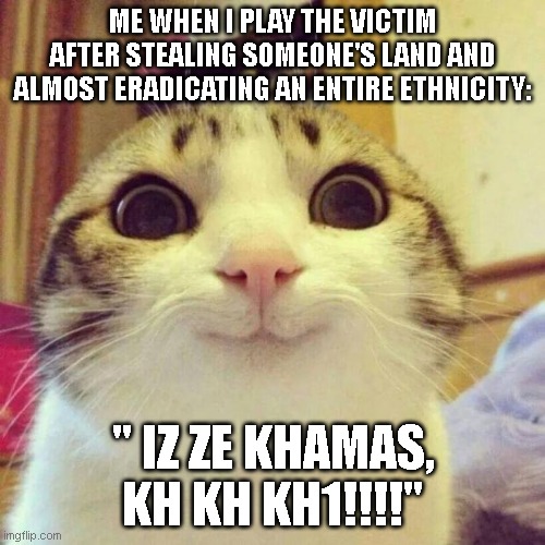 iz ze khamas | ME WHEN I PLAY THE VICTIM AFTER STEALING SOMEONE'S LAND AND ALMOST ERADICATING AN ENTIRE ETHNICITY:; " IZ ZE KHAMAS, KH KH KH1!!!!" | image tagged in memes,smiling cat | made w/ Imgflip meme maker