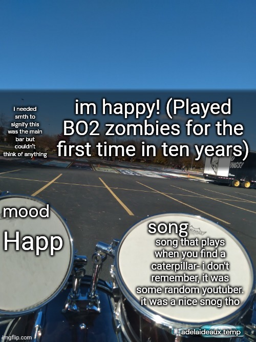 adelaideaux temp mk iv | im happy! (Played BO2 zombies for the first time in ten years); Happ; song that plays when you find a caterpillar- i don't remember, it was some random youtuber. it was a nice snog tho | image tagged in adelaideaux temp mk iv | made w/ Imgflip meme maker