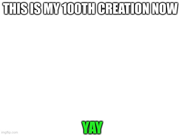 100th creation | THIS IS MY 100TH CREATION NOW; YAY | image tagged in creation | made w/ Imgflip meme maker