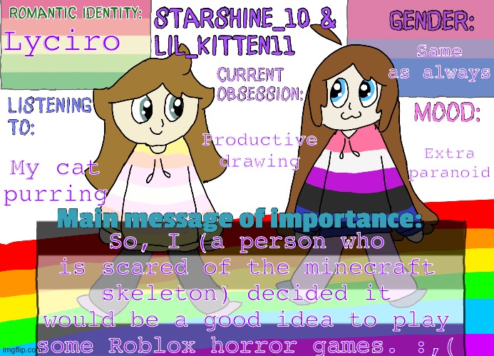 I did like insomnia, and happy family. | Lyciro; Same as always; Productive drawing; Extra paranoid; My cat purring; So, I (a person who is scared of the minecraft skeleton) decided it would be a good idea to play some Roblox horror games. :,( | image tagged in star ashley separate shared announcement temp | made w/ Imgflip meme maker