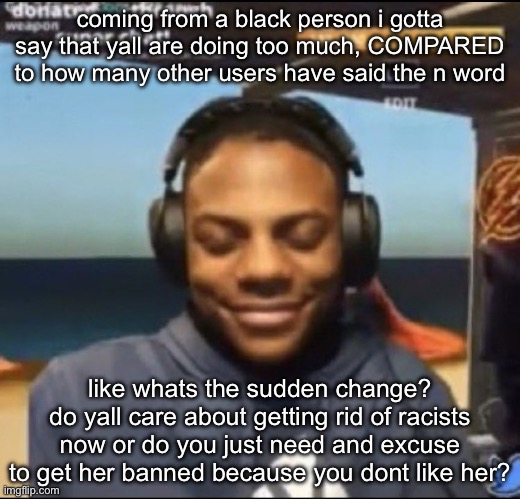 like do yall really care that much its giving “oo an excuse to get her banned lets do it!” | coming from a black person i gotta say that yall are doing too much, COMPARED to how many other users have said the n word; like whats the sudden change? do yall care about getting rid of racists now or do you just need and excuse to get her banned because you dont like her? | image tagged in speed | made w/ Imgflip meme maker