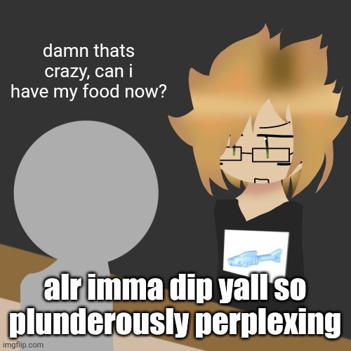 damn thats crazy, can i have my food now? | alr imma dip yall so plunderously perplexing | image tagged in damn thats crazy can i have my food now | made w/ Imgflip meme maker