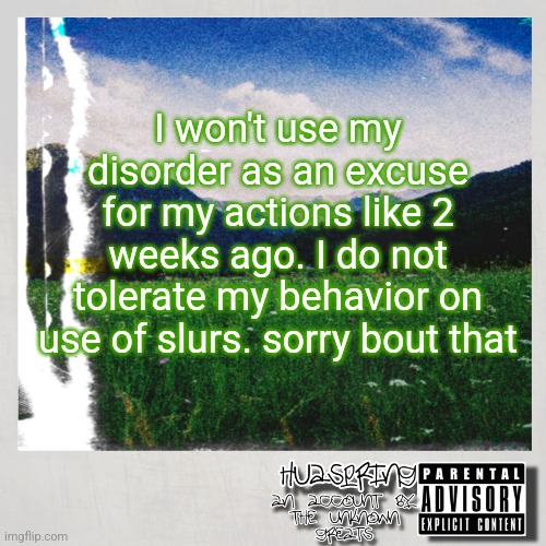 HuaSpring Temp | I won't use my disorder as an excuse for my actions like 2 weeks ago. I do not tolerate my behavior on use of slurs. sorry bout that | image tagged in huaspring temp | made w/ Imgflip meme maker