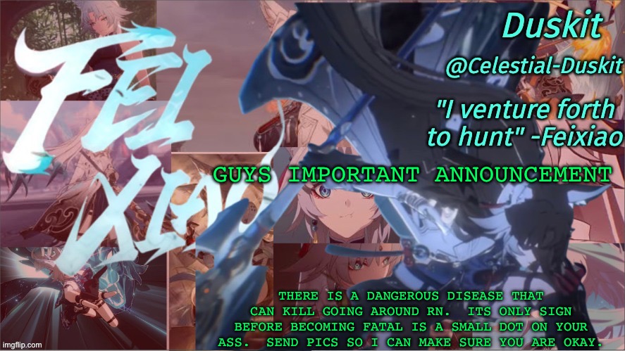 Stay safe | GUYS IMPORTANT ANNOUNCEMENT; THERE IS A DANGEROUS DISEASE THAT CAN KILL GOING AROUND RN.  ITS ONLY SIGN BEFORE BECOMING FATAL IS A SMALL DOT ON YOUR ASS.  SEND PICS SO I CAN MAKE SURE YOU ARE OKAY. | image tagged in duskit's feixiao template | made w/ Imgflip meme maker