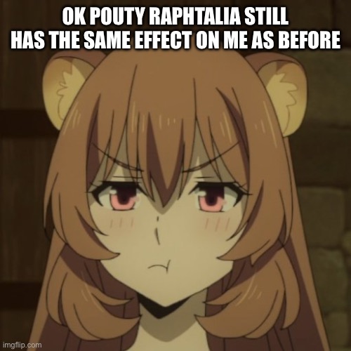 I’m beginning to see a theme and I think I like it | OK POUTY RAPHTALIA STILL HAS THE SAME EFFECT ON ME AS BEFORE | image tagged in raphtalia | made w/ Imgflip meme maker