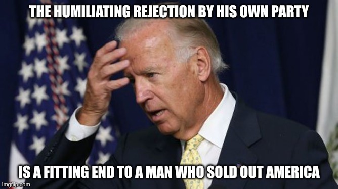 Sellout Joe Biden | THE HUMILIATING REJECTION BY HIS OWN PARTY; IS A FITTING END TO A MAN WHO SOLD OUT AMERICA | image tagged in joe biden worries,failed,potus | made w/ Imgflip meme maker