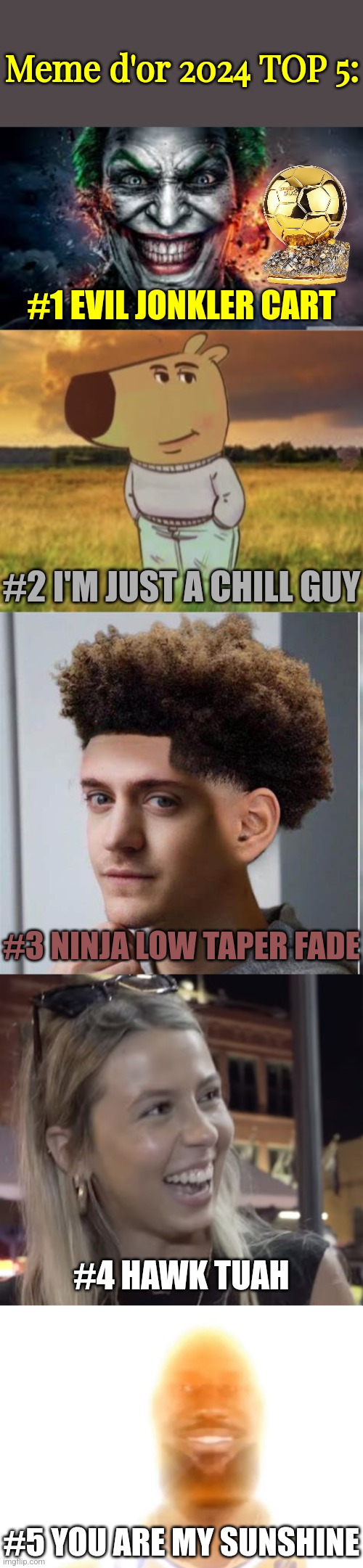 Meme d'or 2024 rankings (my opinion) | Meme d'or 2024 TOP 5:; #1 EVIL JONKLER CART; #2 I'M JUST A CHILL GUY; #3 NINJA LOW TAPER FADE; #4 HAWK TUAH; #5 YOU ARE MY SUNSHINE | image tagged in jonkler,chill guy,ninja low taper fade,hawk tuah girl,the bronze age,memes | made w/ Imgflip meme maker