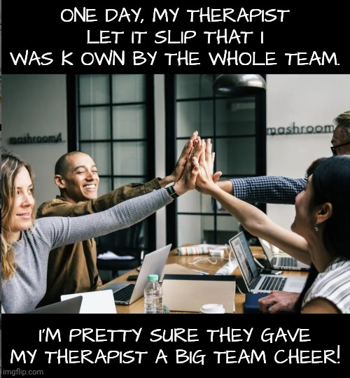 ONE DAY, MY THERAPIST LET IT SLIP THAT I WAS K OWN BY THE WHOLE TEAM. I'M PRETTY SURE THEY GAVE MY THERAPIST A BIG TEAM CHEER! | made w/ Imgflip meme maker