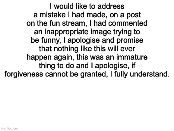 I am very sorry | I would like to address a mistake I had made, on a post on the fun stream, I had commented an inappropriate image trying to be funny, I apologise and promise that nothing like this will ever happen again, this was an immature thing to do and I apologise, if forgiveness cannot be granted, I fully understand. | image tagged in apology,forigveme | made w/ Imgflip meme maker