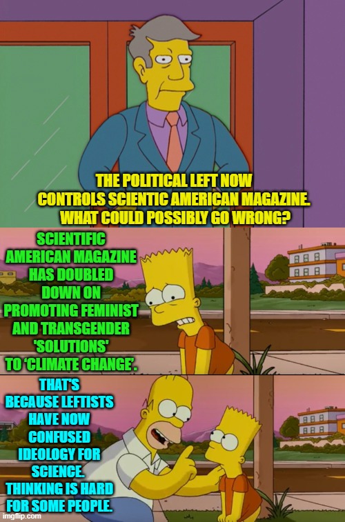 Go ahead leftists; keep replacing science with ideology.  What could possibly go wrong? | THE POLITICAL LEFT NOW CONTROLS SCIENTIC AMERICAN MAGAZINE.  WHAT COULD POSSIBLY GO WRONG? SCIENTIFIC AMERICAN MAGAZINE HAS DOUBLED DOWN ON PROMOTING FEMINIST AND TRANSGENDER 'SOLUTIONS' TO ‘CLIMATE CHANGE’. THAT'S BECAUSE LEFTISTS HAVE NOW CONFUSED IDEOLOGY FOR SCIENCE.  THINKING IS HARD FOR SOME PEOPLE. | image tagged in simpsons so far | made w/ Imgflip meme maker