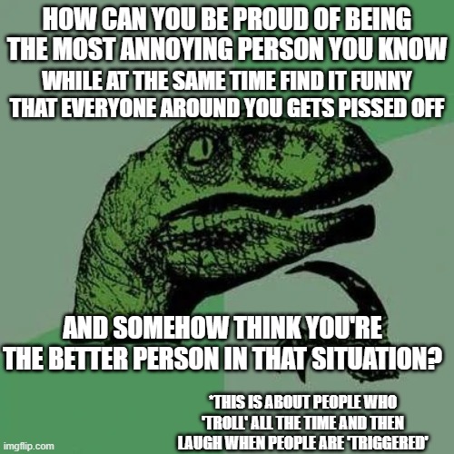 raptor asking questions | HOW CAN YOU BE PROUD OF BEING THE MOST ANNOYING PERSON YOU KNOW; WHILE AT THE SAME TIME FIND IT FUNNY THAT EVERYONE AROUND YOU GETS PISSED OFF; AND SOMEHOW THINK YOU'RE THE BETTER PERSON IN THAT SITUATION? *THIS IS ABOUT PEOPLE WHO 'TROLL' ALL THE TIME AND THEN LAUGH WHEN PEOPLE ARE 'TRIGGERED' | image tagged in raptor asking questions | made w/ Imgflip meme maker