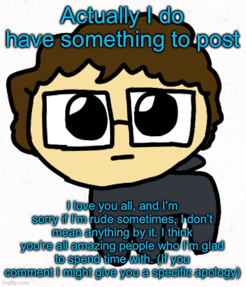 Well.. y’know some exceptions, but I usually just don’t talk to those people | Actually I do have something to post; I love you all, and I’m sorry if I’m rude sometimes, I don’t mean anything by it. I think you’re all amazing people who I’m glad to spend time with. (If you comment I might give you a specific apology) | image tagged in mrkitethecat tbh creature | made w/ Imgflip meme maker