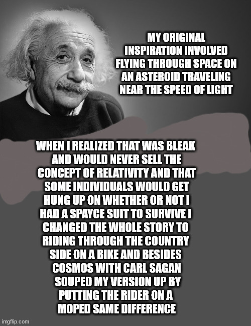 MY ORIGINAL INSPIRATION INVOLVED FLYING THROUGH SPACE ON AN ASTEROID TRAVELING NEAR THE SPEED OF LIGHT WHEN I REALIZED THAT WAS BLEAK 
AND W | image tagged in albert einstein quotes | made w/ Imgflip meme maker