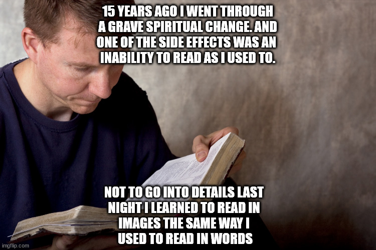 rare relatable post | 15 YEARS AGO I WENT THROUGH
A GRAVE SPIRITUAL CHANGE. AND
ONE OF THE SIDE EFFECTS WAS AN 
INABILITY TO READ AS I USED TO. NOT TO GO INTO DETAILS LAST 
NIGHT I LEARNED TO READ IN 
IMAGES THE SAME WAY I 
USED TO READ IN WORDS | image tagged in man reading bible | made w/ Imgflip meme maker