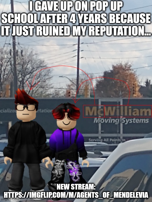 I hate this project and I regret making it. 4 years total waste. | I GAVE UP ON POP UP SCHOOL AFTER 4 YEARS BECAUSE IT JUST RUINED MY REPUTATION... NEW STREAM: HTTPS://IMGFLIP.COM/M/AGENTS_OF_MENDELEVIA | image tagged in mc and william name soundalike | made w/ Imgflip meme maker