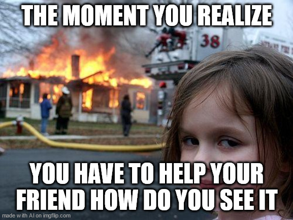 ¦¦ | THE MOMENT YOU REALIZE; YOU HAVE TO HELP YOUR FRIEND HOW DO YOU SEE IT | image tagged in memes,disaster girl | made w/ Imgflip meme maker