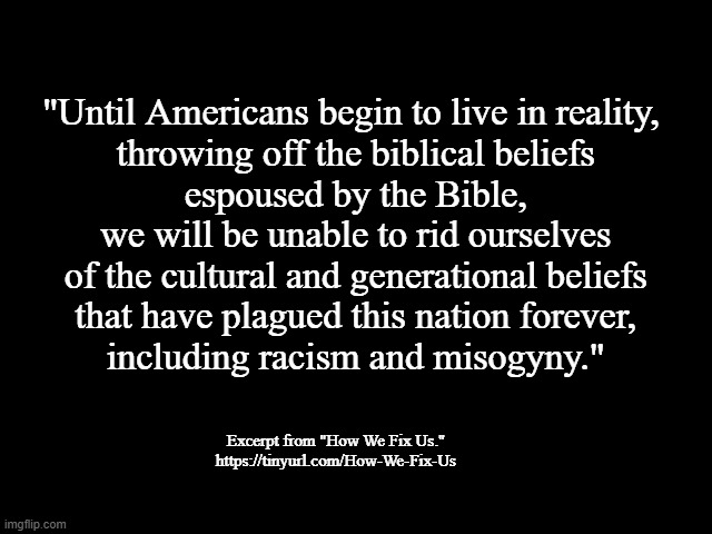 Until Americans | "Until Americans begin to live in reality,
 throwing off the biblical beliefs
 espoused by the Bible,
 we will be unable to rid ourselves
 of the cultural and generational beliefs
 that have plagued this nation forever,
 including racism and misogyny."; Excerpt from "How We Fix Us."
https://tinyurl.com/How-We-Fix-Us | image tagged in how we fix us,racism,misogyny,bible,beliefs,american culture | made w/ Imgflip meme maker