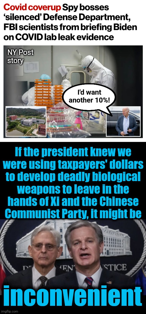 Inconvenient because he'd want another 10%! | NY Post
story; I'd want
another 10%! If the president knew we
were using taxpayers' dollars
to develop deadly biological
weapons to leave in the
hands of Xi and the Chinese
Communist Party, it might be; inconvenient | image tagged in merrick garland and christopher wray,memes,covid-19,coverup,joe biden,shadow government | made w/ Imgflip meme maker