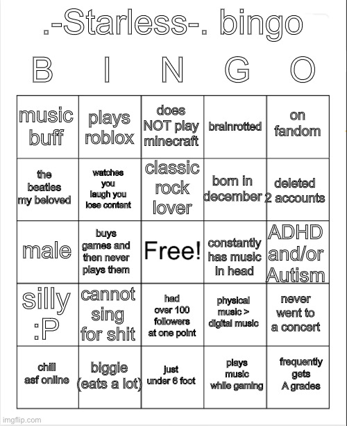 PLAY MY BINGO… NOW!!! (link in comments) | B     I     N    G    O; .-Starless-. bingo; does NOT play minecraft; plays roblox; on fandom; music buff; brainrotted; classic rock lover; the beatles my beloved; deleted 2 accounts; born in december; watches you laugh you lose content; constantly has music in head; male; buys games and then never plays them; ADHD and/or Autism; silly :P; cannot sing for shit; physical music > digital music; never went to a concert; had over 100 followers at one point; biggie (eats a lot); frequently gets A grades; chill asf online; just under 6 foot; plays music while gaming | image tagged in blank bingo | made w/ Imgflip meme maker