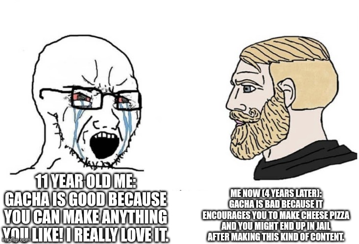 Soyboy Vs Yes Chad | 11 YEAR OLD ME: GACHA IS GOOD BECAUSE YOU CAN MAKE ANYTHING YOU LIKE! I REALLY LOVE IT. ME NOW (4 YEARS LATER): GACHA IS BAD BECAUSE IT ENCO | image tagged in soyboy vs yes chad | made w/ Imgflip meme maker