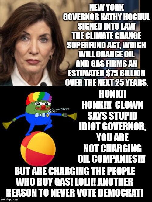 Never vote Democrat!!! Their math skills to help poor people are nonexistent!!! | HONK!! HONK!!!  CLOWN SAYS STUPID IDIOT GOVERNOR, YOU ARE NOT CHARGING OIL COMPANIES!!! BUT ARE CHARGING THE PEOPLE WHO BUY GAS! LOL!!! ANOTHER REASON TO NEVER VOTE DEMOCRAT! | image tagged in i'm surrounded by idiots,morons,scumbags,sam elliott special kind of stupid | made w/ Imgflip meme maker