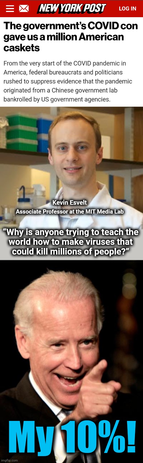 The US government sponsored one of the worst mass murders in history | Kevin Esvelt; Associate Professor at the MIT Media Lab; “Why is anyone trying to teach the
world how to make viruses that
could kill millions of people?”; My 10%! | image tagged in memes,smilin biden,covid-19,viral weapons development,corruption,mass murder | made w/ Imgflip meme maker