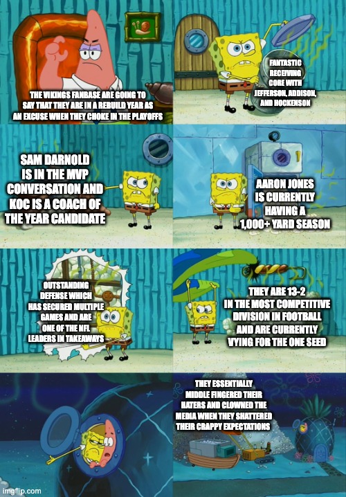 Stop clowning on us. | FANTASTIC RECEIVING CORE WITH JEFFERSON, ADDISON, AND HOCKENSON; THE VIKINGS FANBASE ARE GOING TO SAY THAT THEY ARE IN A REBUILD YEAR AS AN EXCUSE WHEN THEY CHOKE IN THE PLAYOFFS; SAM DARNOLD IS IN THE MVP CONVERSATION AND KOC IS A COACH OF THE YEAR CANDIDATE; AARON JONES IS CURRENTLY HAVING A 1,000+ YARD SEASON; OUTSTANDING DEFENSE WHICH HAS SECURED MULTIPLE GAMES AND ARE ONE OF THE NFL LEADERS IN TAKEAWAYS; THEY ARE 13-2 IN THE MOST COMPETITIVE DIVISION IN FOOTBALL AND ARE CURRENTLY VYING FOR THE ONE SEED; THEY ESSENTIALLY MIDDLE FINGERED THEIR HATERS AND CLOWNED THE MEDIA WHEN THEY SHATTERED THEIR CRAPPY EXPECTATIONS | image tagged in spongebob diapers meme | made w/ Imgflip meme maker