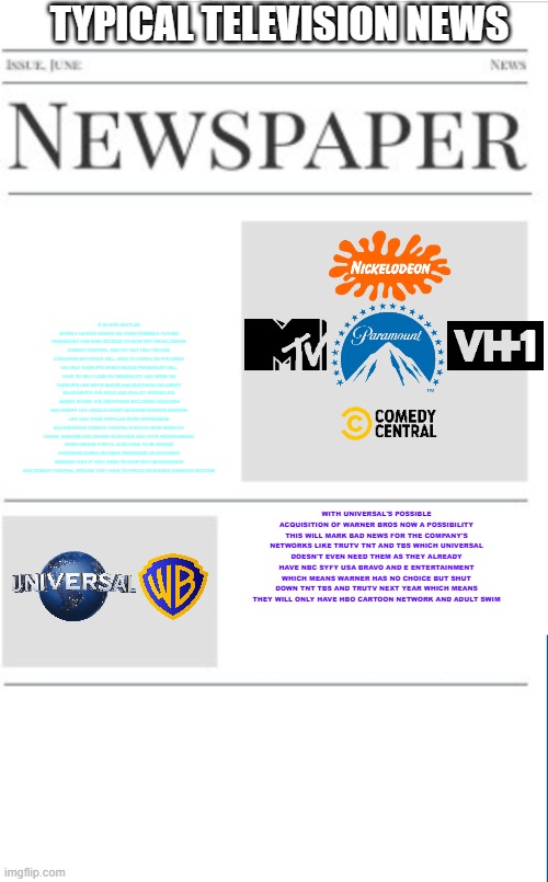 typical television news volume 35 | TYPICAL TELEVISION NEWS; IT IS NOW SETTLED AFTER A HEATED DEBATE ON THEIR POSSIBLE FUTURE PARAMOUNT HAS NOW DECIDED TO KEEP MTV NICKELODEON COMEDY CENTRAL AND VH1 BUT ONLY ON ONE CONDITION SKYDANCE WILL HAVE TO AGREE ON FOCUSING ON ONLY THEIR IP'S WHICH MEANS PARAMOUNT WILL HAVE TO RELY LESS ON ORIGINALITY AND MORE ON THEIR IP'S LIKE MTV'S BEAVIS AND BUTTHEAD CELEBRITY DEATHMATCH THE MAXX AND REALITY SHOWS LIKE JERSEY SHORE THE NICKTOONS INCLUDING DOUG REN AND STIMPY HEY ARNOLD ANGRY BEAVERS ROCKO'S MODERN LIFE AND THEIR POPULAR SHOW SPONGEBOB SQUAREPANTS COMEDY CENTRAL'S SOUTH PARK RENO 911 CRANK YANKERS AND DRAWN TOGETHER AND VH1'S PROGRAMMING WHICH MEANS THEY'LL ALSO HAVE TO BE MAKING CARTOONS BASED ON CBS'S PROGRAMS AS SKYDANCE INSISTED THAT IF THEY WANT TO KEEP MTV NICKELODEON AND COMEDY CENTRAL AROUND THEY HAVE TO FOCUS ON MAKING ANIMATED SITCOMS; WITH UNIVERSAL'S POSSIBLE ACQUISITION OF WARNER BROS NOW A POSSIBILITY THIS WILL MARK BAD NEWS FOR THE COMPANY'S NETWORKS LIKE TRUTV TNT AND TBS WHICH UNIVERSAL DOESN'T EVEN NEED THEM AS THEY ALREADY HAVE NBC SYFY USA BRAVO AND E ENTERTAINMENT WHICH MEANS WARNER HAS NO CHOICE BUT SHUT DOWN TNT TBS AND TRUTV NEXT YEAR WHICH MEANS THEY WILL ONLY HAVE HBO CARTOON NETWORK AND ADULT SWIM | image tagged in blank newspaper,paramount,universal studios,television,fake,prediction | made w/ Imgflip meme maker