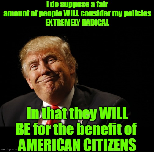 REVOLUTIONARY Leadership | I do suppose a fair amount of people WILL consider my policies
EXTREMELY RADICAL; In that they WILL BE for the benefit of 
AMERICAN CITIZENS | image tagged in trump policies for us citizens meme | made w/ Imgflip meme maker