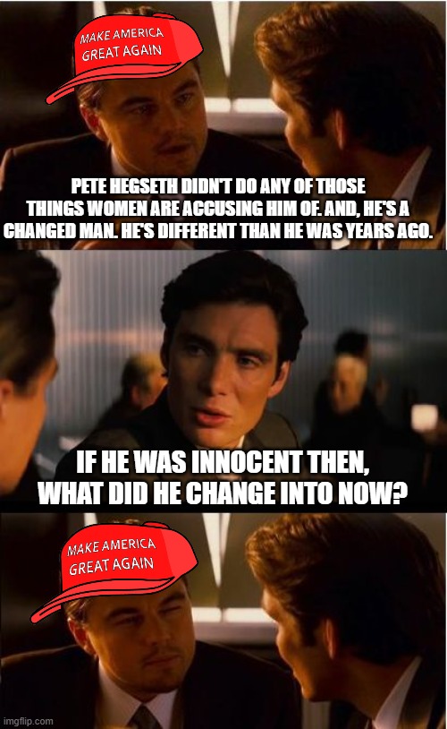 make it make sense | PETE HEGSETH DIDN'T DO ANY OF THOSE THINGS WOMEN ARE ACCUSING HIM OF. AND, HE'S A CHANGED MAN. HE'S DIFFERENT THAN HE WAS YEARS AGO. IF HE WAS INNOCENT THEN, WHAT DID HE CHANGE INTO NOW? | image tagged in memes,inception,maga memory hole | made w/ Imgflip meme maker