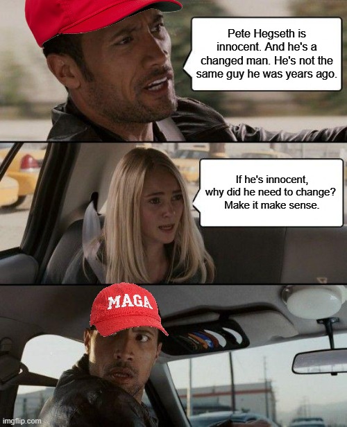 Why would an innocent man need to change? | Pete Hegseth is innocent. And he's a changed man. He's not the same guy he was years ago. If he's innocent, why did he need to change? 
Make it make sense. | image tagged in memes,the rock driving,maga,republican hypocrisy | made w/ Imgflip meme maker