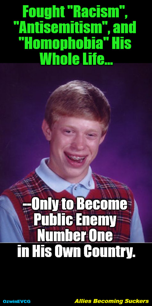 Allies Becoming Suckers | Fought "Racism", 

"Antisemitism", and 

"Homophobia" His 

Whole Life... --Only to Become 

Public Enemy 

Number One 

in His Own Country. OzwinEVCG; Allies Becoming Suckers | image tagged in memes,bad luck brian,isms,obias,clown world,sucker-punch | made w/ Imgflip meme maker