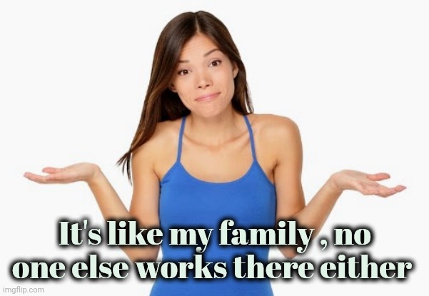 It's like my family , no one else works there either | made w/ Imgflip meme maker