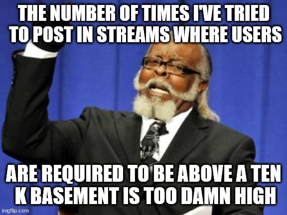 what if there were streems that had a ceiling for user points?? | THE NUMBER OF TIMES I'VE TRIED
 TO POST IN STREAMS WHERE USERS; ARE REQUIRED TO BE ABOVE A TEN
 K BASEMENT IS TOO DAMN HIGH | image tagged in memes,too damn high,pts ceiling | made w/ Imgflip meme maker