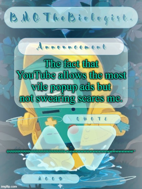 BMOTheBiologist. Announcement | The fact that YouTube allows the most vile popup ads but not swearing scares me. " ௌௌௌௌௌௌௌௌௌௌௌௌௌௌௌௌௌௌௌௌௌௌௌ " | image tagged in bmothebiologist announcement | made w/ Imgflip meme maker