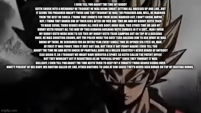 This | I EVER TELL YOU ABOUT THE TIME MY BUDDY KEITH SNUCK INTO A WEDDING? HE THOUGHT HE WAS BEING SMART GETTING ALL DRESSED UP AND LIKE...BUT IT SEEMS THE PREACHER WASN'T THERE AND THEY THOUGHT HE WAS THE PREACHER AND, WELL, HE MARRIED THEM THE BEST HE COULD. I THINK THAT COUNTS FOR THEM BEING MARRIED BUT, I DON'T KNOW, MAYBE NOT. I THINK THEY NAMED ONE OF THEIR KIDS AFTER EM THIS ONE TIME ME AND MY BUDDY KEITH TRIED TO MAKE SUSHI, THIRD DEGREE BURNS ALL OVER HIS BODY. OHHH MAN, THIS OTHER TIME ME AND MY BUDDY KEITH FOUGHT ALL THE WAY UP THIS BURNING BUILDING WITH ZOMBIES IN IT N SHIT... MAN I WISH MY BUDDY KEITH WERE HERE TO SEE THIS MY BUDDY KEITH TRIED CAMPING OUT ON TOP OF A BUILDING ONCE. HE WAS SHOOTING CROWS, BUT THE POLICE WERE TOO BUSY TEAR GASSING HIM TO ASK WHAT HE WAS DOING UP THERE. HE SCREAMED FOR AN ENTIRE YEAR EVERY SINGLE TIME HE OPENED HIS EYES! OH, MAN. AT FIRST IT WAS FUNNY, THEN IT JUST GOT SAD, BUT THEN IT GOT FUNNY AGAIN! I EVER TELL YOU ABOUT THE TIME ME AND KEITH SNUCK UP PAINTBALL GUNS ON A ROLLER COASTER? I NEVER HEARD OF ANYBODY ELSE DOING IT, SO I THOUGHT WE MIGHT HAVE INVENTED A SPORT. SO KEITH CALLED THE PATENT OFFICE BUT THEY WOULDN'T GET IT REGISTERED AS AN "OFFICIAL SPORT" SINCE THEY THOUGHT IT WAS BULLSHIT. I EVER TELL YOU ABOUT THE TIME KEITH TRIED TO DEEP FRY A TURKEY? THIRD DEGREE BURNS OVER NINETY PERCENT OF HIS BODY. HIS DOCTOR CALLED UP, LIKE, OTHER DOCTORS TO LOOK AT HIM CAUSE THEY'D NEVER SEEN BURNS ON TOP OF EXISTING BURNS... | image tagged in goku staring,dank memes,left 4 dead,no context,fun,memes | made w/ Imgflip meme maker