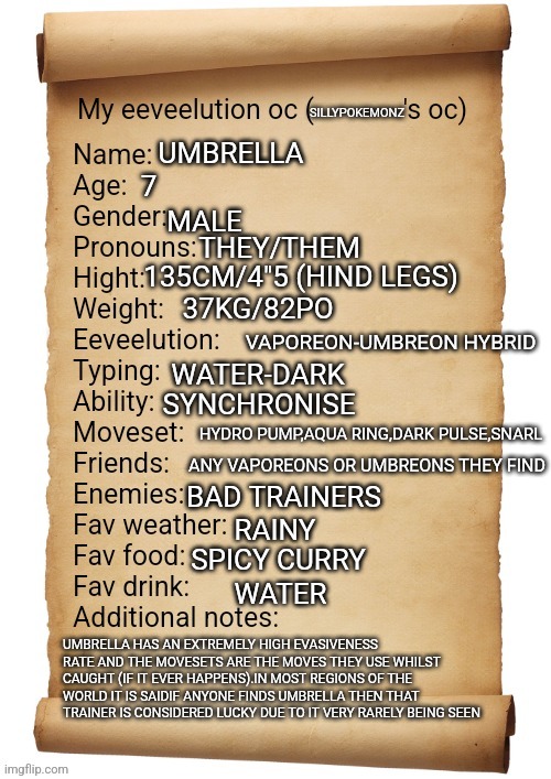 I felt I had no lore so I spent my an hour of my life on this | SILLYPOKEMONZ; UMBRELLA; 7; MALE; THEY/THEM; 135CM/4"5 (HIND LEGS); 37KG/82PO; VAPOREON-UMBREON HYBRID; WATER-DARK; SYNCHRONISE; HYDRO PUMP,AQUA RING,DARK PULSE,SNARL; ANY VAPOREONS OR UMBREONS THEY FIND; BAD TRAINERS; RAINY; SPICY CURRY; WATER; UMBRELLA HAS AN EXTREMELY HIGH EVASIVENESS RATE AND THE MOVESETS ARE THE MOVES THEY USE WHILST CAUGHT (IF IT EVER HAPPENS).IN MOST REGIONS OF THE WORLD IT IS SAIDIF ANYONE FINDS UMBRELLA THEN THAT TRAINER IS CONSIDERED LUCKY DUE TO IT VERY RARELY BEING SEEN | image tagged in my eeveelution oc | made w/ Imgflip meme maker