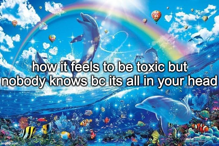 Happy dolphin rainbow | how it feels to be toxic but nobody knows bc its all in your head | image tagged in happy dolphin rainbow | made w/ Imgflip meme maker
