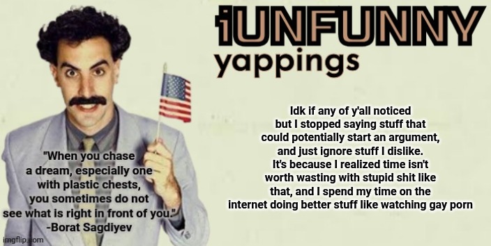 iUnFunny late 2024 template | Idk if any of y'all noticed but I stopped saying stuff that could potentially start an argument, and just ignore stuff I dislike. It's because I realized time isn't worth wasting with stupid shit like that, and I spend my time on the internet doing better stuff like watching gay porn | image tagged in iunfunny late 2024 template | made w/ Imgflip meme maker